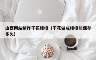 宣汉山西网站制作干花相框（干花做成相框能保存多久）